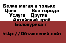 Белая магия и только. › Цена ­ 100 - Все города Услуги » Другие   . Алтайский край,Белокуриха г.